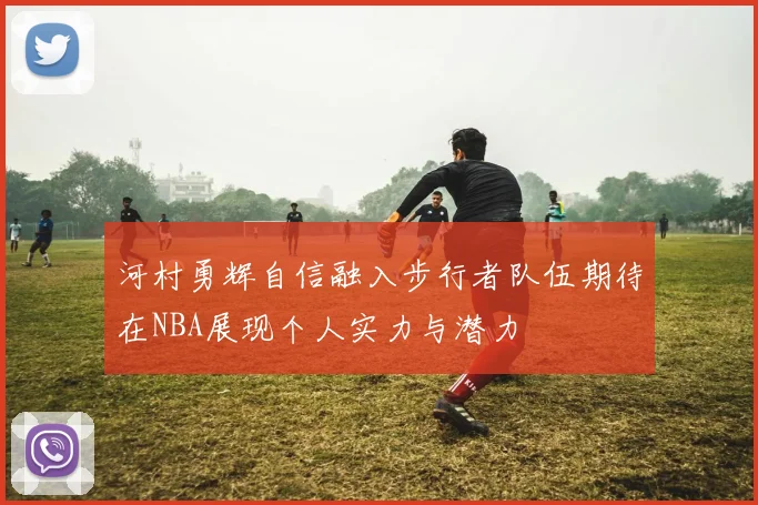 河村勇辉自信融入步行者队伍期待在NBA展现个人实力与潜力