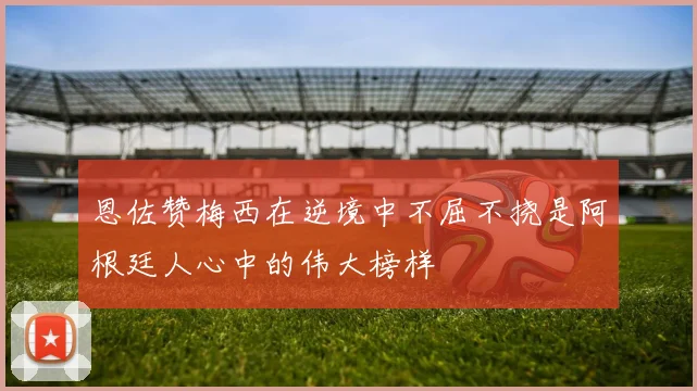 恩佐赞梅西在逆境中不屈不挠是阿根廷人心中的伟大榜样