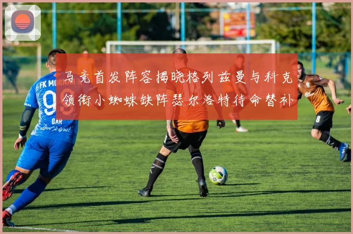 马竞首发阵容揭晓格列兹曼与科克领衔小蜘蛛缺阵瑟尔洛特待命替补