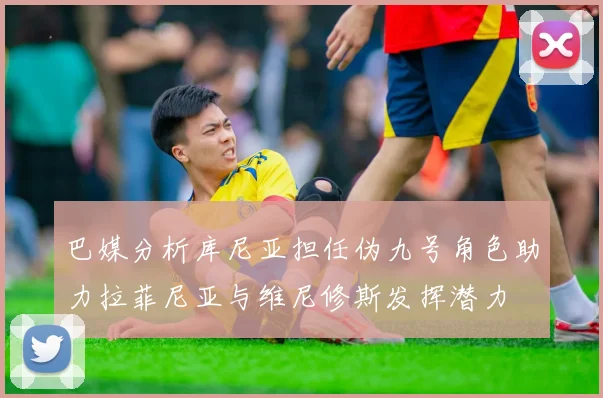 巴媒分析库尼亚担任伪九号角色助力拉菲尼亚与维尼修斯发挥潜力