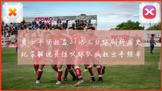 勇士半场狂轰37记三分球刷新历史纪录解说员惊叹球队疯狂出手频率