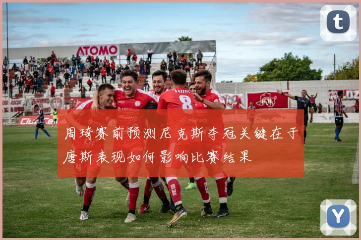 周琦赛前预测尼克斯夺冠关键在于唐斯表现如何影响比赛结果