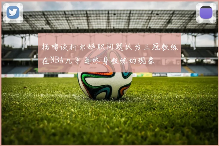 杨鸣谈科尔辞职问题认为三冠教练在NBA几乎是终身教练的现象