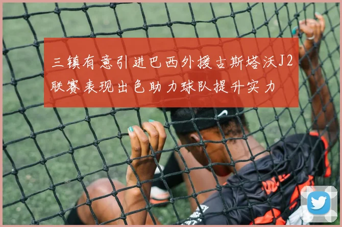 三镇有意引进巴西外援古斯塔沃J2联赛表现出色助力球队提升实力