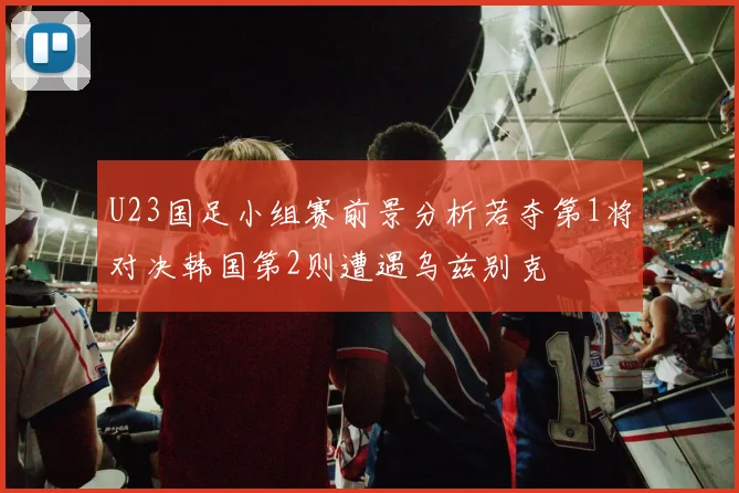 U23国足小组赛前景分析若夺第1将对决韩国第2则遭遇乌兹别克