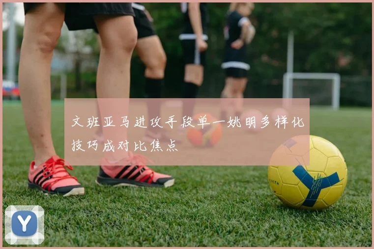 文班亚马进攻手段单一姚明多样化技巧成对比焦点