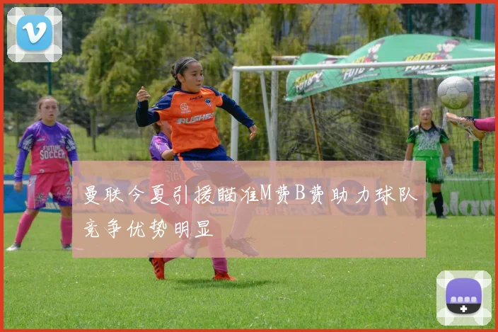 曼联今夏引援瞄准M费B费助力球队竞争优势明显