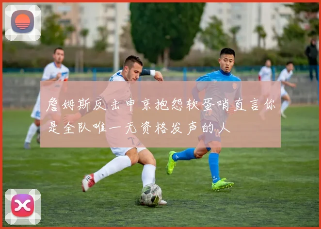 詹姆斯反击申京抱怨软蛋哨直言你是全队唯一无资格发声的人