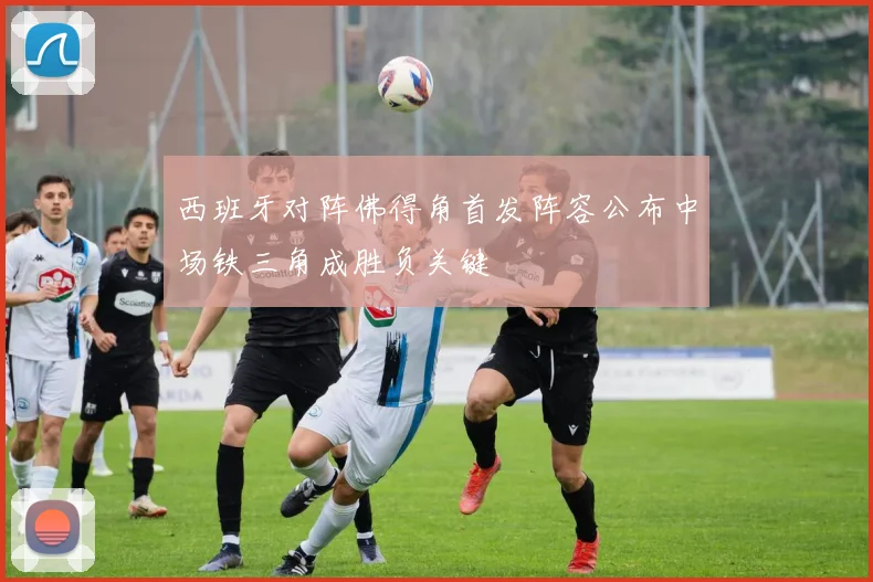 西班牙对阵佛得角首发阵容公布中场铁三角成胜负关键