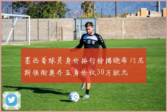 墨西哥球员身价排行榜揭晓希门尼斯领衔奥乔亚身价仅30万欧元