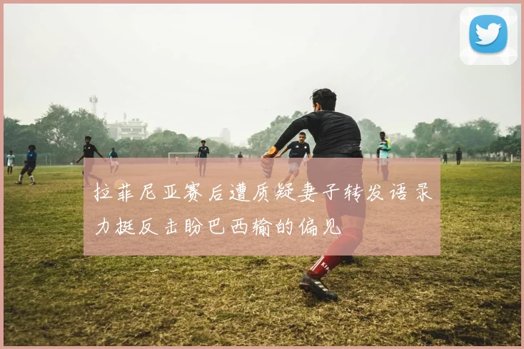 拉菲尼亚赛后遭质疑妻子转发语录力挺反击盼巴西输的偏见
