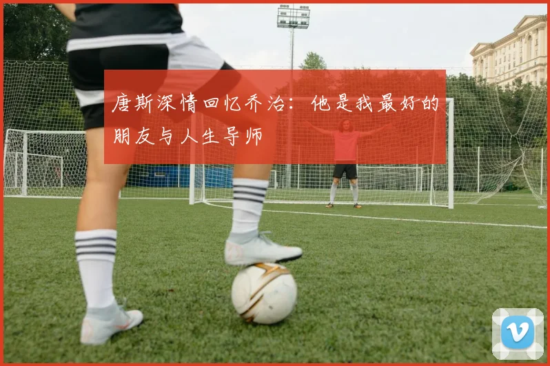 唐斯深情回忆乔治：他是我最好的朋友与人生导师