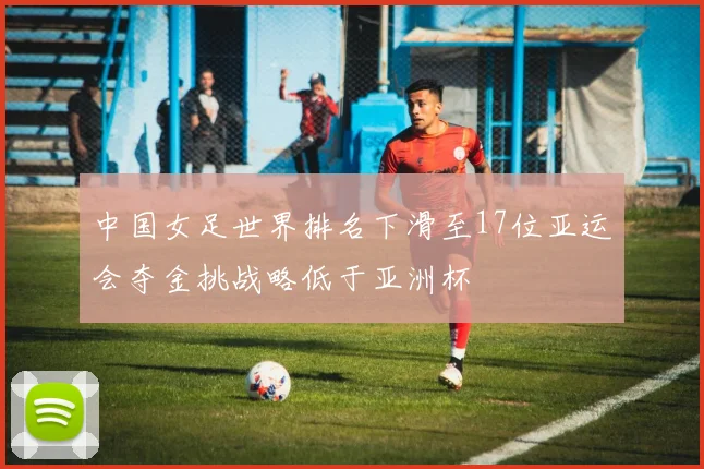 中国女足世界排名下滑至17位亚运会夺金挑战略低于亚洲杯