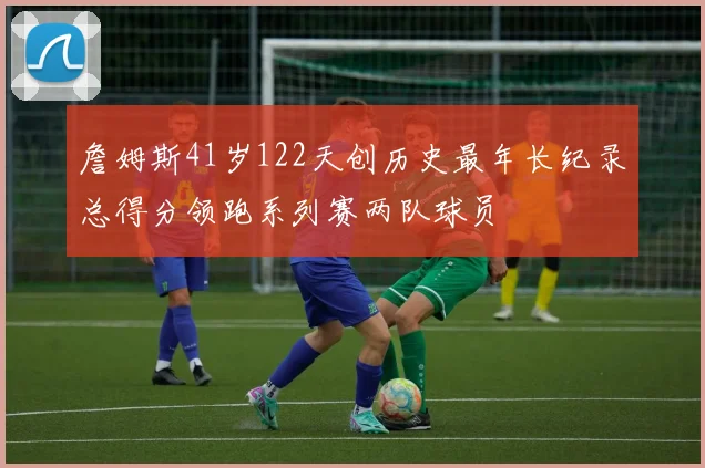 詹姆斯41岁122天创历史最年长纪录总得分领跑系列赛两队球员