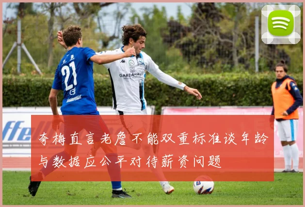 夸梅直言老詹不能双重标准谈年龄与数据应公平对待薪资问题