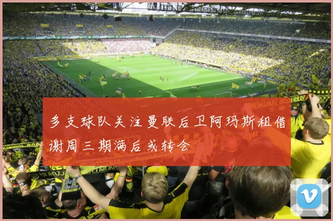 多支球队关注曼联后卫阿玛斯租借谢周三期满后或转会