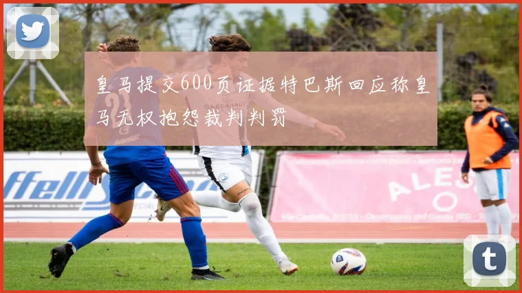 皇马提交600页证据特巴斯回应称皇马无权抱怨裁判判罚