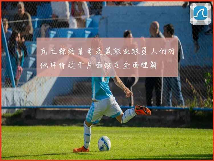 瓦兰称约基奇是最职业球员人们对他评价过于片面缺乏全面理解